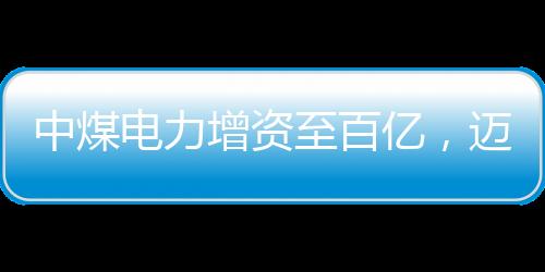 中煤电力增资至百亿，迈向高质量发展的新篇章