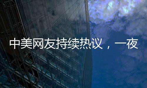 中美网友持续热议，一夜对账揭示深层文化交流现象