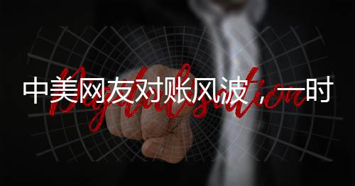 中美网友对账风波，一时争议引发的深度思考
