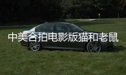 中美合拍电影版猫和老鼠，跨国合作的全新演绎