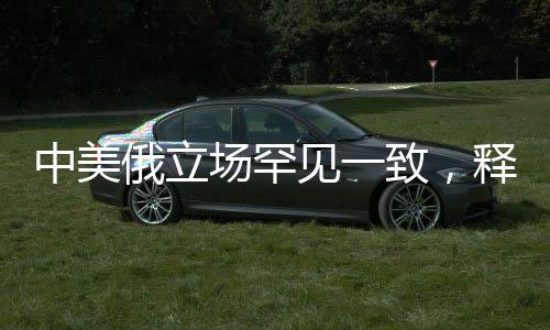 中美俄立场罕见一致，释放国际协同与合作的重要信号