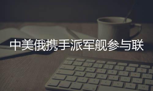 中美俄携手派军舰参与联合军演，三强合力共筑安全愿景