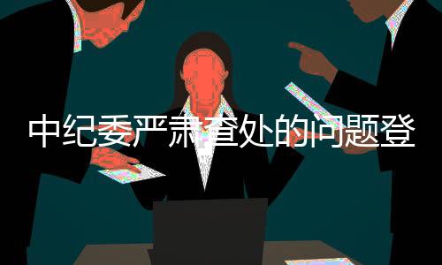 中纪委严肃查处的问题登上春晚舞台背后内幕揭秘