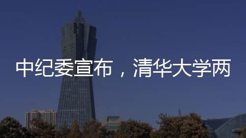 中纪委宣布，清华大学两人被采取留置措施