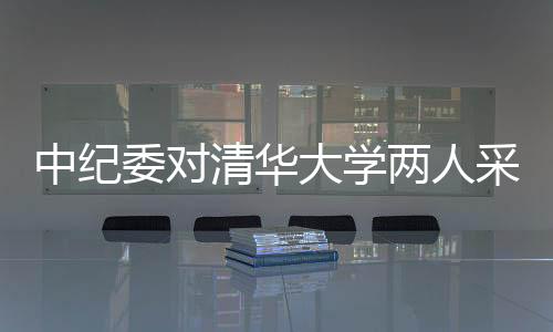 中纪委对清华大学两人采取留置措施，反腐风暴再度引发关注