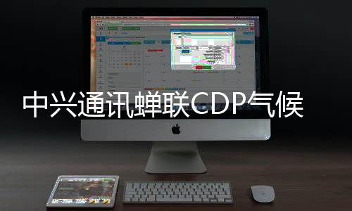 中兴通讯蝉联CDP气候变化最高评级A级，持续领跑全球
