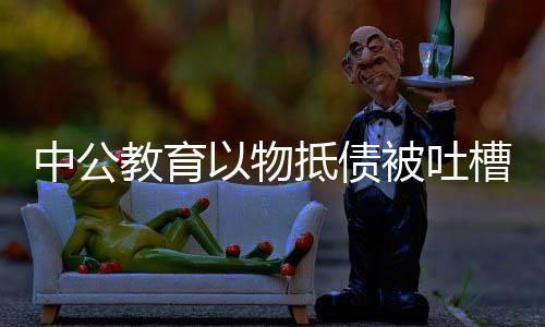 中公教育以物抵债被吐槽价格虚高，探究背后的真相与挑战