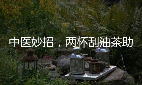 中医妙招，两杯刮油茶助你摆脱节后肥胖