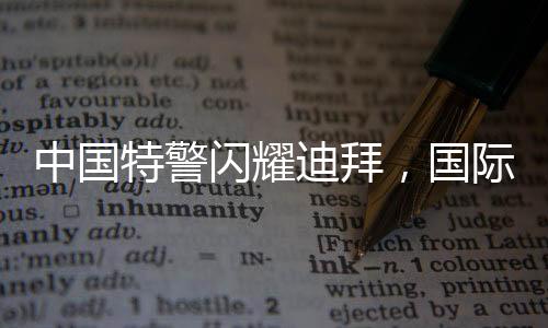 中国特警闪耀迪拜，国际舞台上的英勇风采
