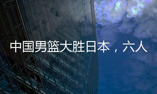 中国男篮大胜日本，六人得分上双——篮球界的热血盛宴！