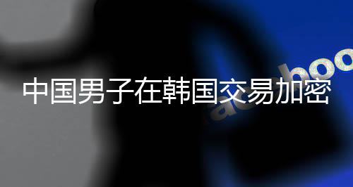 中国男子在韩国交易加密货币遭遇不幸事件