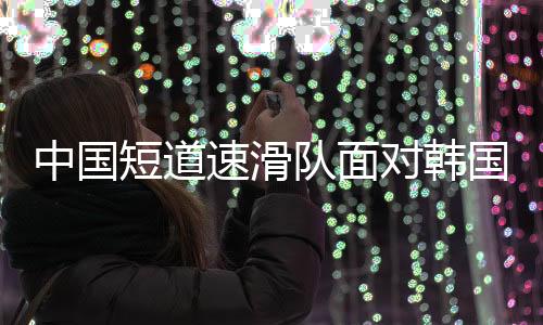 中国短道速滑队面对韩国队的调整策略