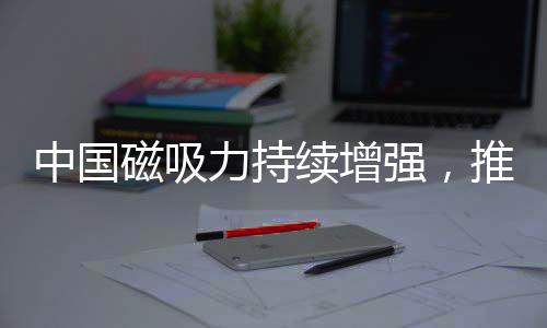 中国磁吸力持续增强，推动全球影响力再上新台阶