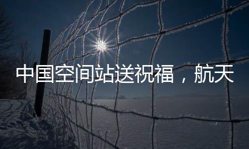 中国空间站送祝福，航天精神的崭新展现与宇航员太空问候