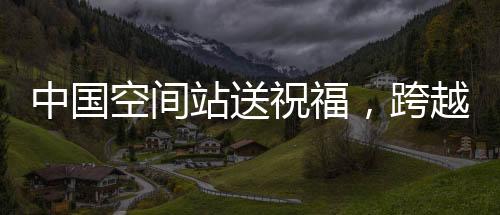 中国空间站送祝福，跨越星际的祝福传递，温暖亿万心灵