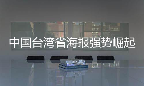 中国台湾省海报强势崛起，民进党当局面临破防危机