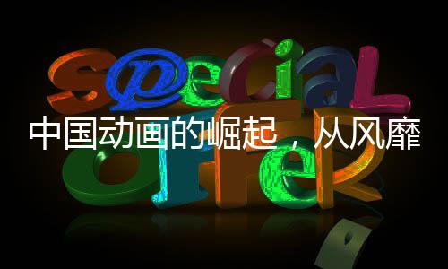 中国动画的崛起，从风靡到震撼，产业力量加速爆发