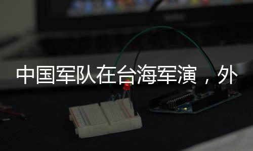 中国军队在台海军演，外交部回应