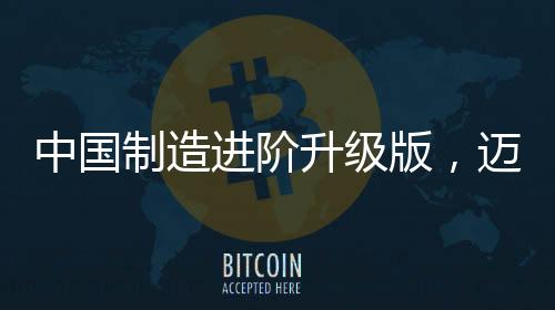 中国制造进阶升级版，迈向全球制造业强国的新征程