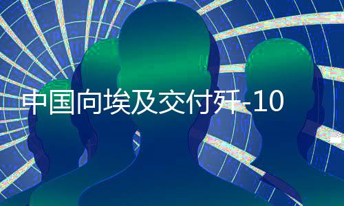中国向埃及交付歼-10战斗机，影响深远