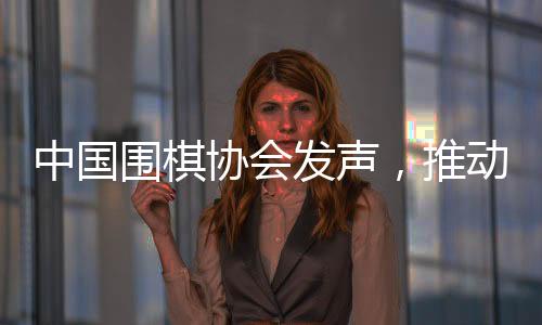 中国围棋协会发声，推动围棋事业繁荣发展