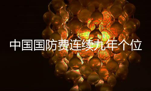 中国国防费连续九年个位数增长，彰显稳健国防战略与和平发展理念