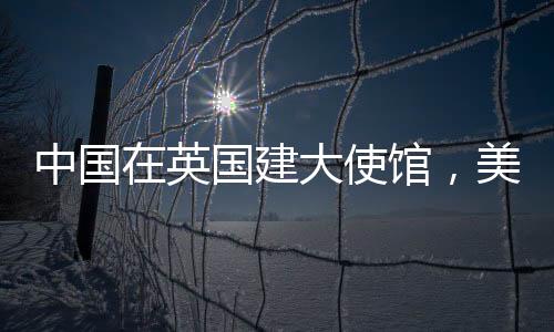 中国在英国建大使馆，美国人反应急迫，背后的复杂因素探讨