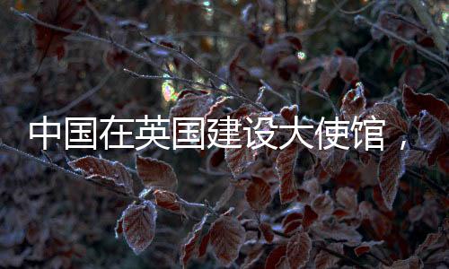 中国在英国建设大使馆，美国反应引发多方关注