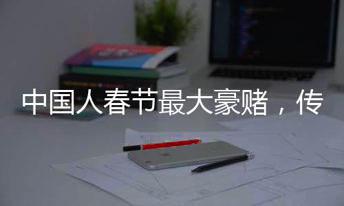 中国人春节最大豪赌，传统与现代的交融盛宴