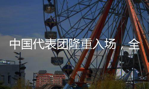 中国代表团隆重入场，全场齐声高唱歌唱祖国
