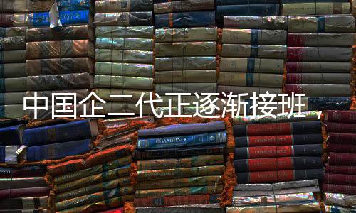 中国企二代正逐渐接班，新势力展现崭新面貌