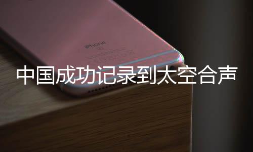 中国成功记录到太空合声，开启宇宙音乐新纪元