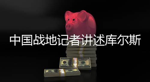 中国战地记者讲述库尔斯克最新战况