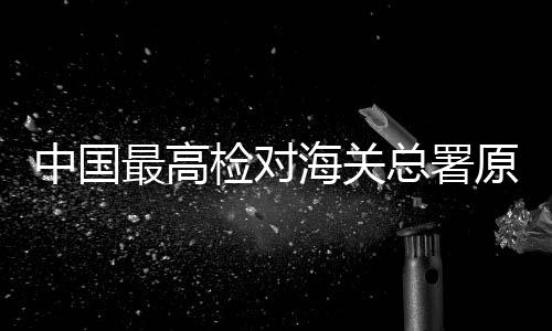 中国最高检对海关总署原副署长孙玉宁决定逮捕