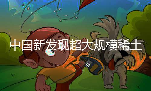 中国新发现超大规模稀土矿，引领全球资源新纪元
