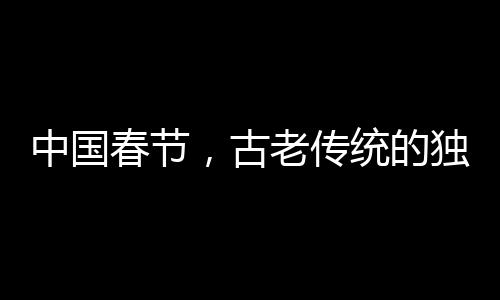 中国春节，古老传统的独特魅力成功申遗的世界级庆典