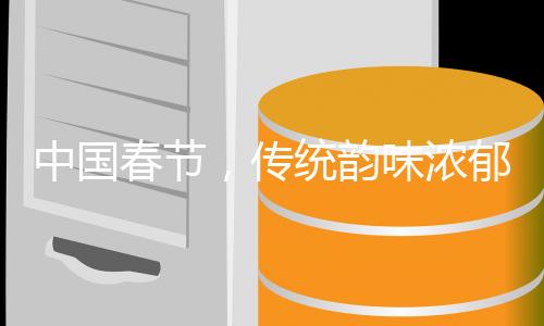 中国春节，传统韵味浓郁的千年盛宴，百年风华铸就的世界遗产传奇