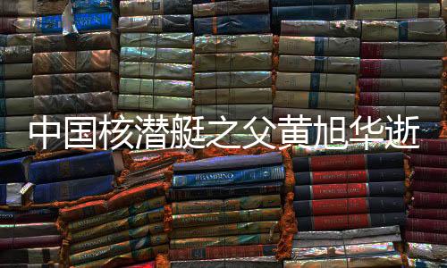 中国核潜艇之父黄旭华逝世，一生献身于深海核潜艇事业