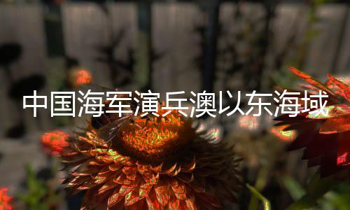 中国海军演兵澳以东海域，战略信号的全方位解读