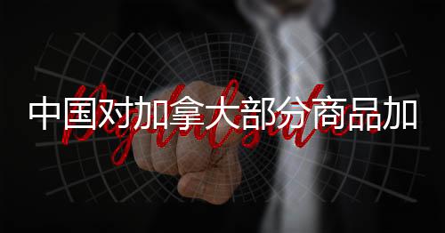 中国对加拿大部分商品加征高额关税，贸易争端引发关注