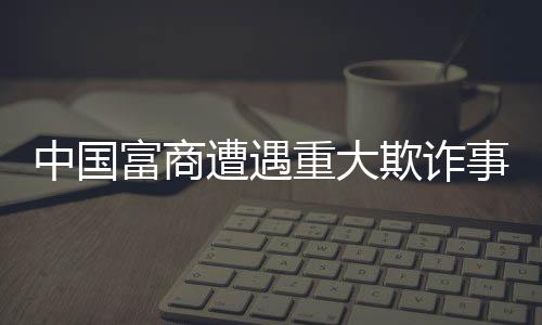中国富商遭遇重大欺诈事件，员工侵吞巨额四亿资产