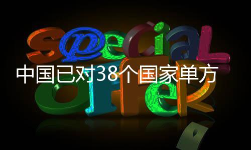 中国已对38个国家单方面免签，推动国际交流与友好合作深入发展