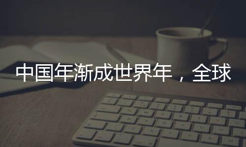 中国年渐成世界年，全球共庆春节的文化交融