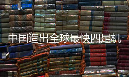 中国造出全球最快四足机器人，创新科技引领未来