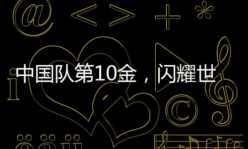 中国队第10金，闪耀世界赛场的光芒