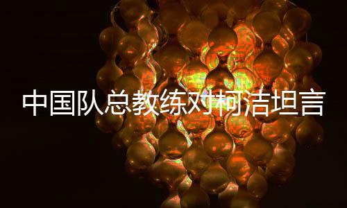 中国队总教练对柯洁坦言没办法了——深度解析一场围棋界的困境与挑战