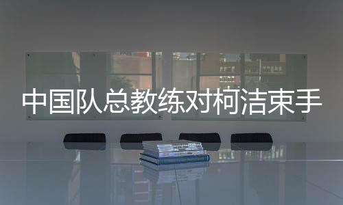中国队总教练对柯洁束手无策的背后原因