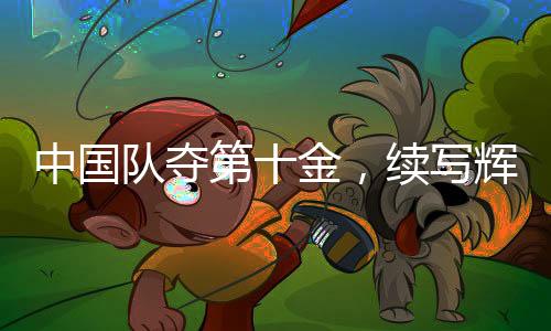 中国队夺第十金，续写辉煌篇章