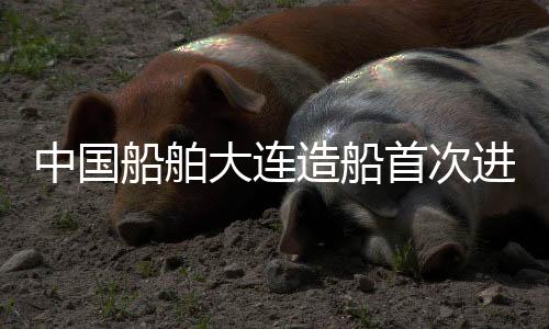 中国船舶大连造船首次进入日本高端船舶市场