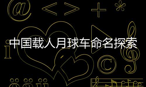 中国载人月球车命名探索——开启新的太空探索篇章